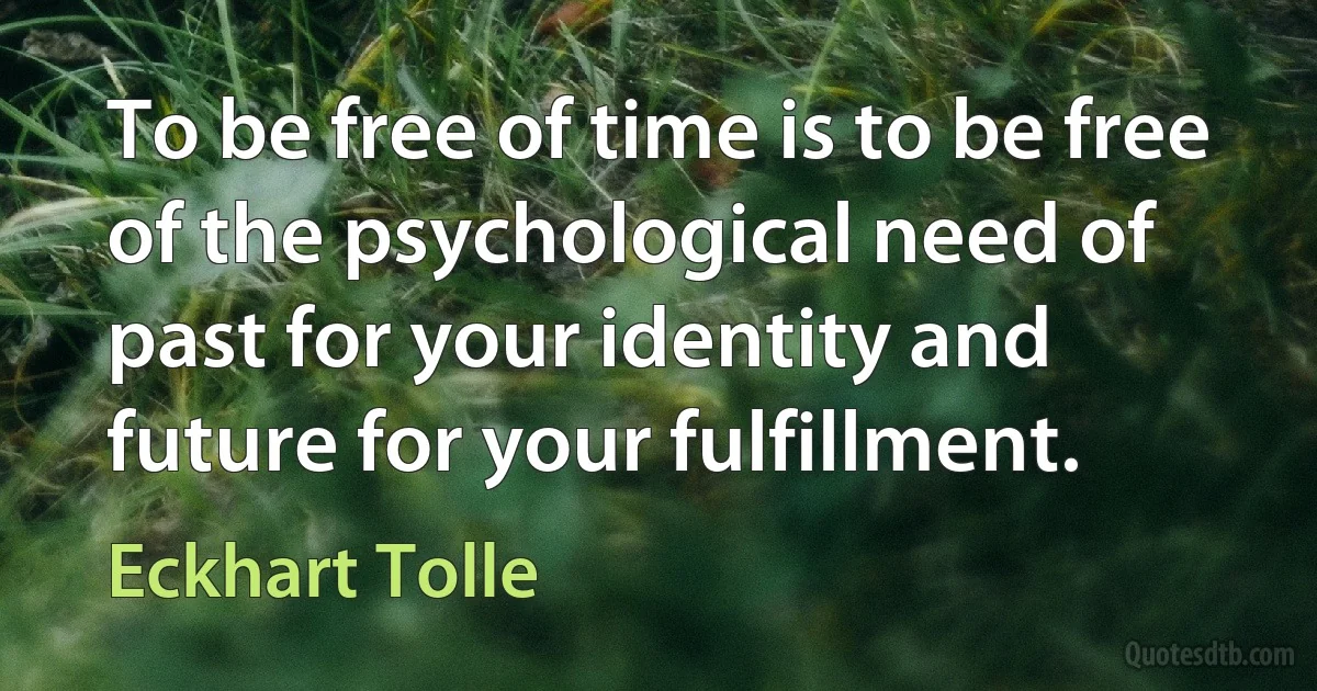 To be free of time is to be free of the psychological need of past for your identity and future for your fulfillment. (Eckhart Tolle)