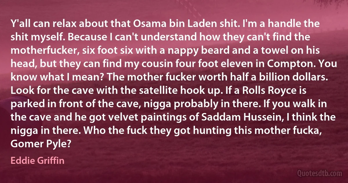 Y'all can relax about that Osama bin Laden shit. I'm a handle the shit myself. Because I can't understand how they can't find the motherfucker, six foot six with a nappy beard and a towel on his head, but they can find my cousin four foot eleven in Compton. You know what I mean? The mother fucker worth half a billion dollars. Look for the cave with the satellite hook up. If a Rolls Royce is parked in front of the cave, nigga probably in there. If you walk in the cave and he got velvet paintings of Saddam Hussein, I think the nigga in there. Who the fuck they got hunting this mother fucka, Gomer Pyle? (Eddie Griffin)