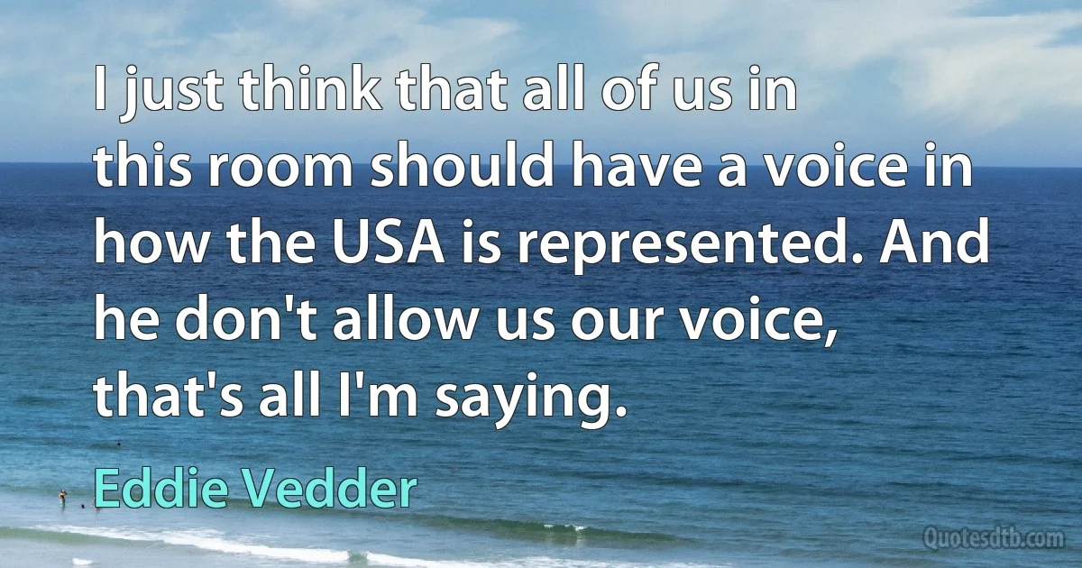 I just think that all of us in this room should have a voice in how the USA is represented. And he don't allow us our voice, that's all I'm saying. (Eddie Vedder)