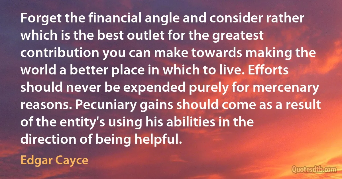 Forget the financial angle and consider rather which is the best outlet for the greatest contribution you can make towards making the world a better place in which to live. Efforts should never be expended purely for mercenary reasons. Pecuniary gains should come as a result of the entity's using his abilities in the direction of being helpful. (Edgar Cayce)