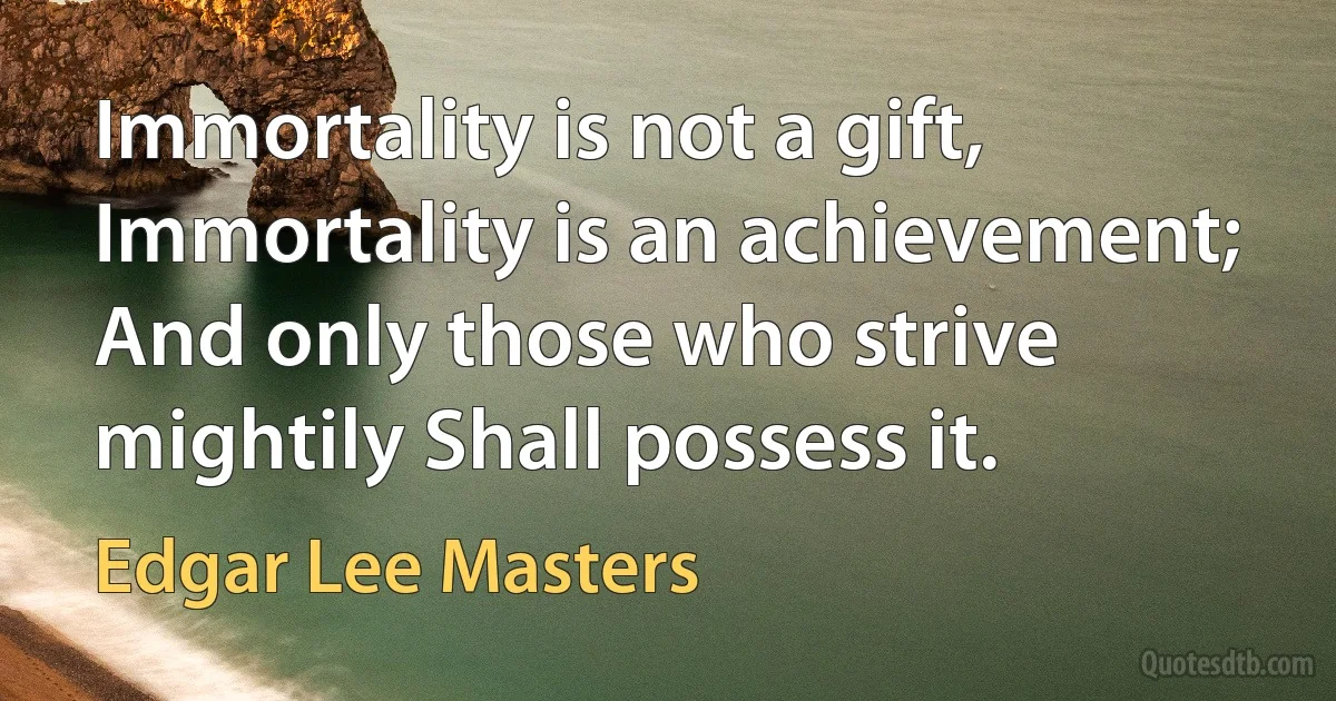 Immortality is not a gift, Immortality is an achievement; And only those who strive mightily Shall possess it. (Edgar Lee Masters)