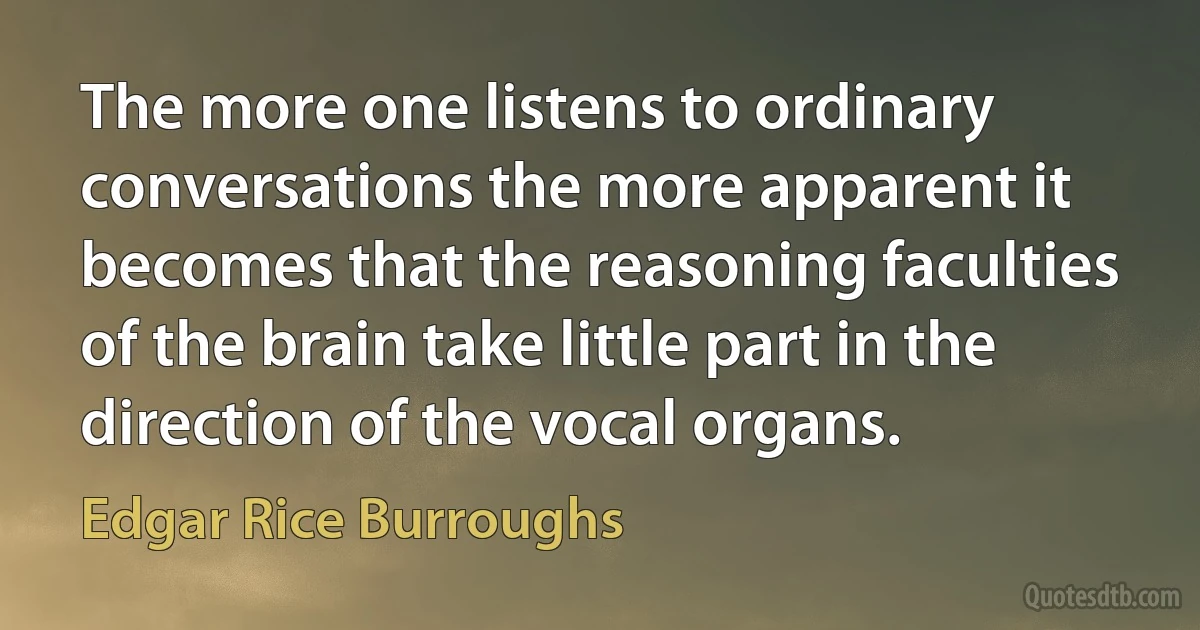 The more one listens to ordinary conversations the more apparent it becomes that the reasoning faculties of the brain take little part in the direction of the vocal organs. (Edgar Rice Burroughs)