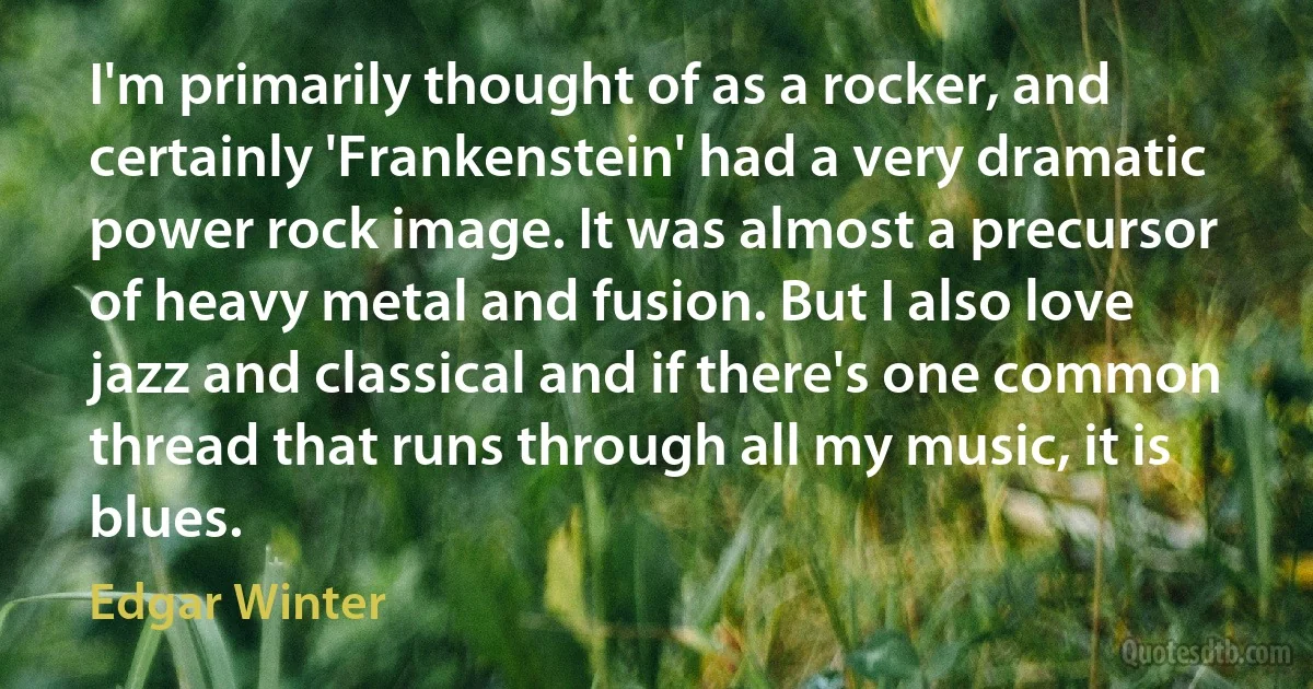 I'm primarily thought of as a rocker, and certainly 'Frankenstein' had a very dramatic power rock image. It was almost a precursor of heavy metal and fusion. But I also love jazz and classical and if there's one common thread that runs through all my music, it is blues. (Edgar Winter)