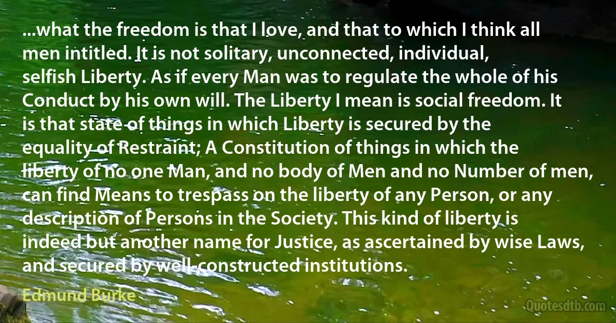 ...what the freedom is that I love, and that to which I think all men intitled. It is not solitary, unconnected, individual, selfish Liberty. As if every Man was to regulate the whole of his Conduct by his own will. The Liberty I mean is social freedom. It is that state of things in which Liberty is secured by the equality of Restraint; A Constitution of things in which the liberty of no one Man, and no body of Men and no Number of men, can find Means to trespass on the liberty of any Person, or any description of Persons in the Society. This kind of liberty is indeed but another name for Justice, as ascertained by wise Laws, and secured by well-constructed institutions. (Edmund Burke)