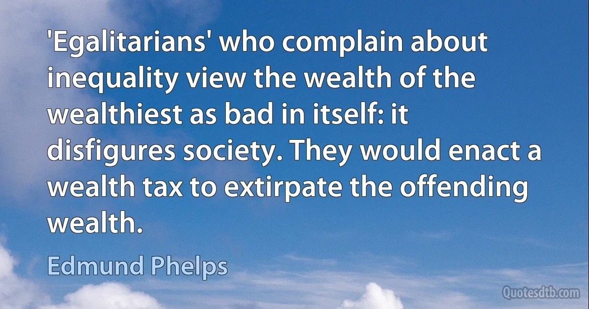 'Egalitarians' who complain about inequality view the wealth of the wealthiest as bad in itself: it disfigures society. They would enact a wealth tax to extirpate the offending wealth. (Edmund Phelps)