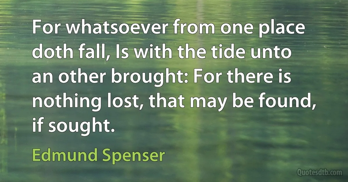 For whatsoever from one place doth fall, Is with the tide unto an other brought: For there is nothing lost, that may be found, if sought. (Edmund Spenser)