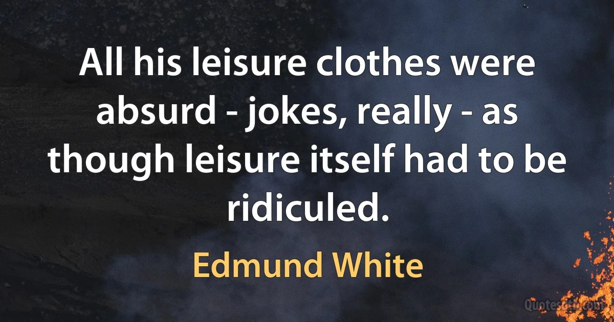 All his leisure clothes were absurd - jokes, really - as though leisure itself had to be ridiculed. (Edmund White)