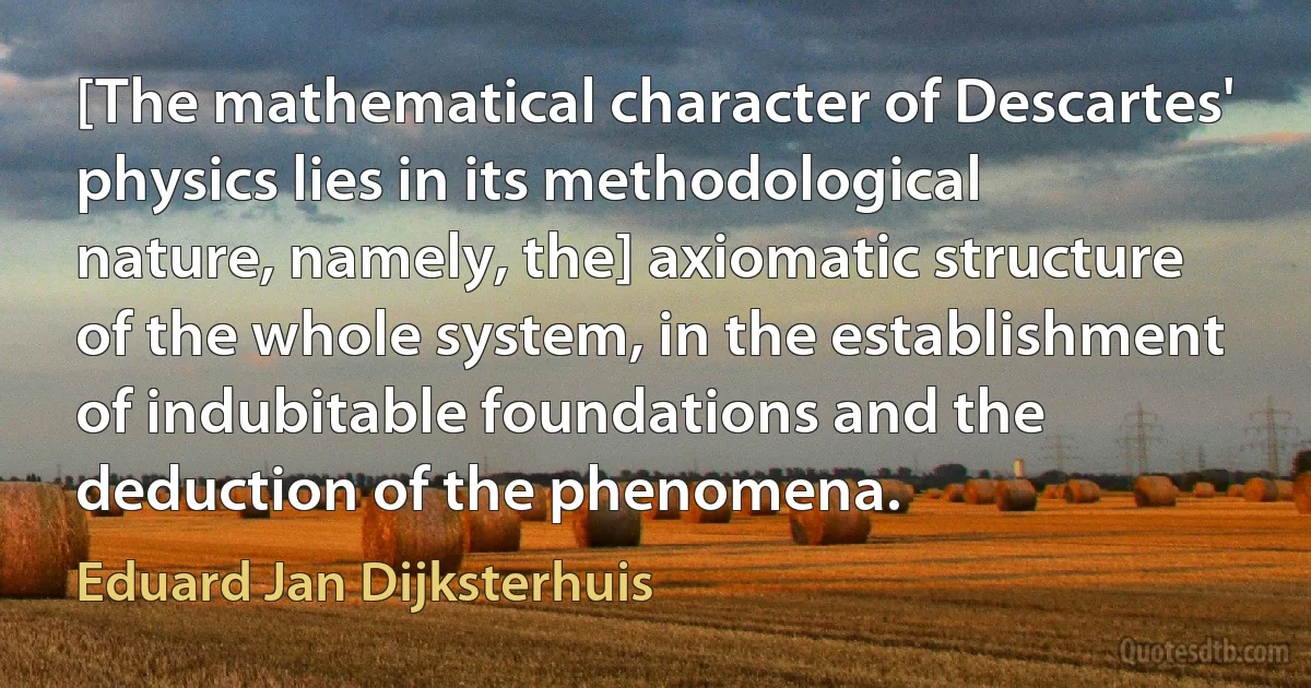 [The mathematical character of Descartes' physics lies in its methodological nature, namely, the] axiomatic structure of the whole system, in the establishment of indubitable foundations and the deduction of the phenomena. (Eduard Jan Dijksterhuis)