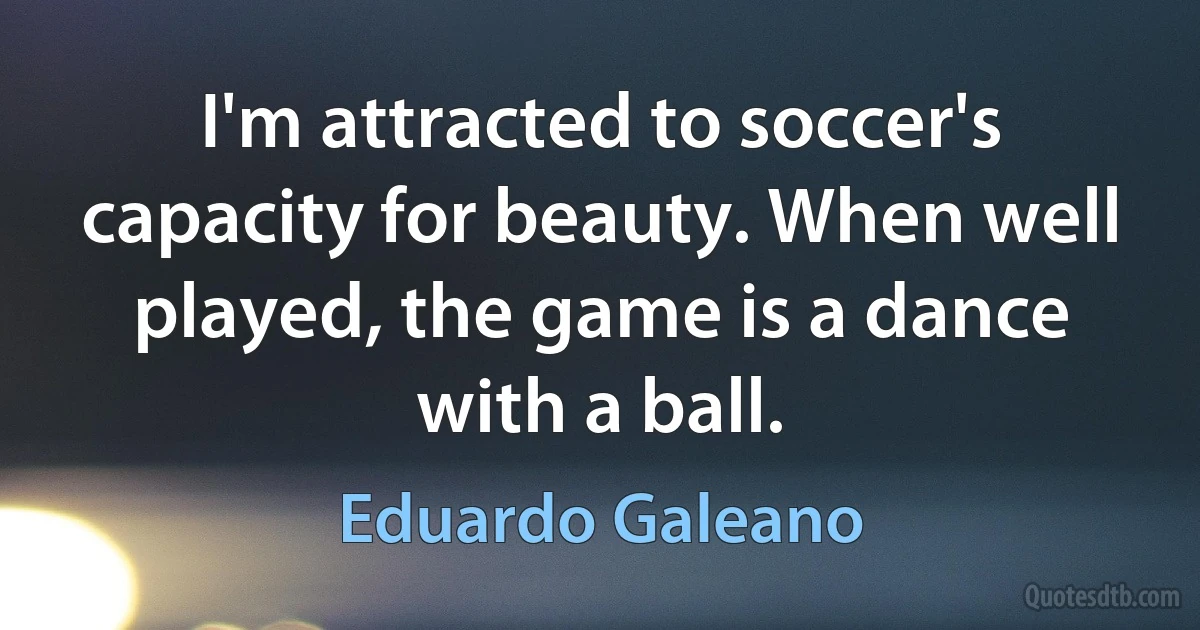 I'm attracted to soccer's capacity for beauty. When well played, the game is a dance with a ball. (Eduardo Galeano)