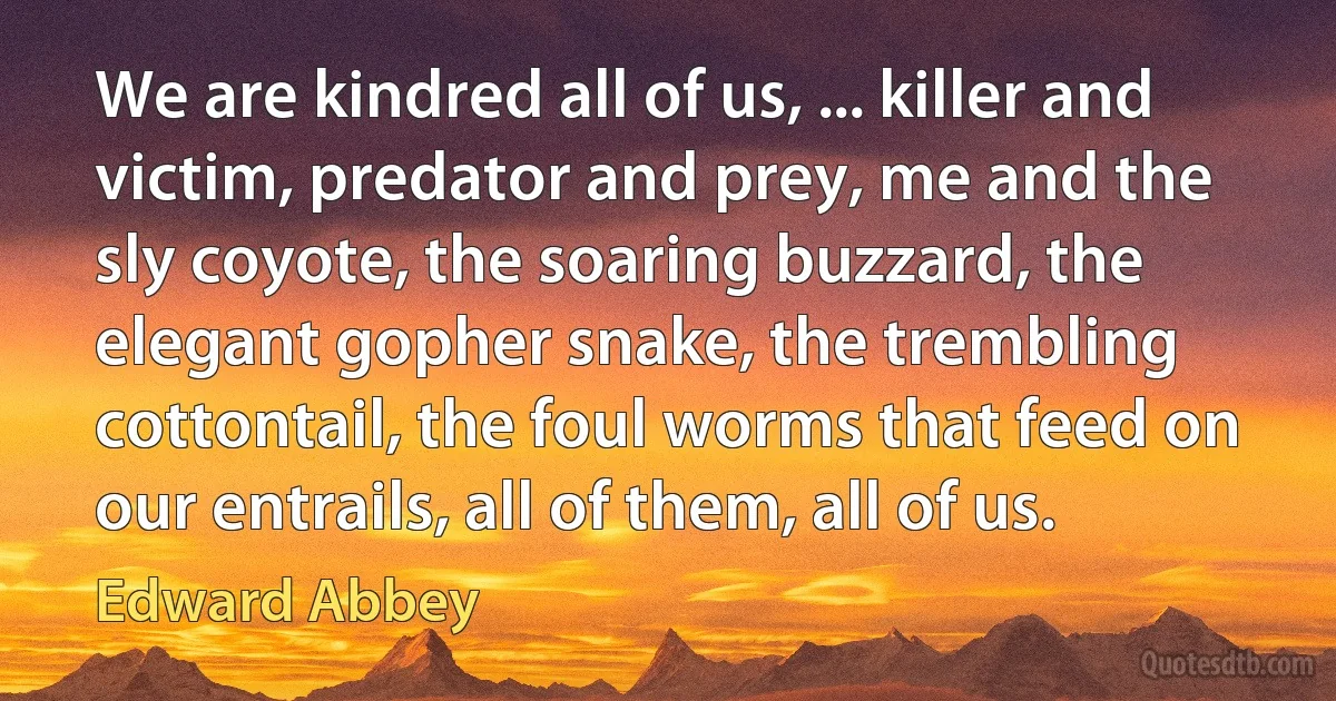 We are kindred all of us, ... killer and victim, predator and prey, me and the sly coyote, the soaring buzzard, the elegant gopher snake, the trembling cottontail, the foul worms that feed on our entrails, all of them, all of us. (Edward Abbey)