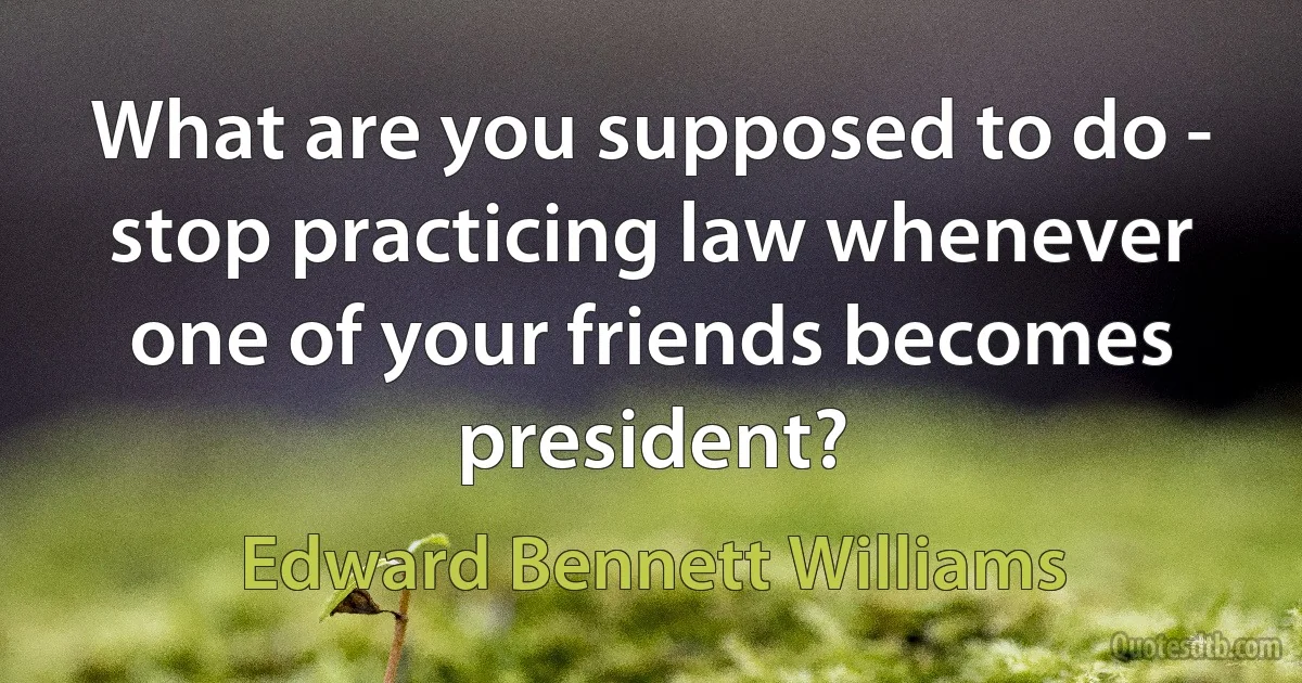 What are you supposed to do - stop practicing law whenever one of your friends becomes president? (Edward Bennett Williams)