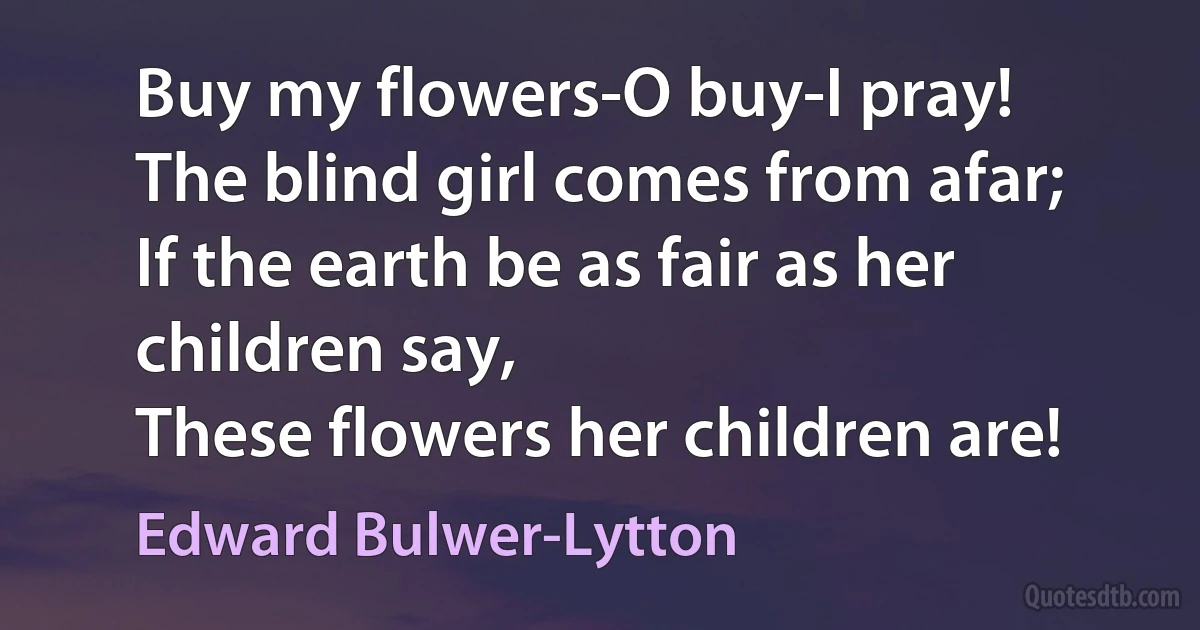 Buy my flowers-O buy-I pray!
The blind girl comes from afar;
If the earth be as fair as her children say,
These flowers her children are! (Edward Bulwer-Lytton)