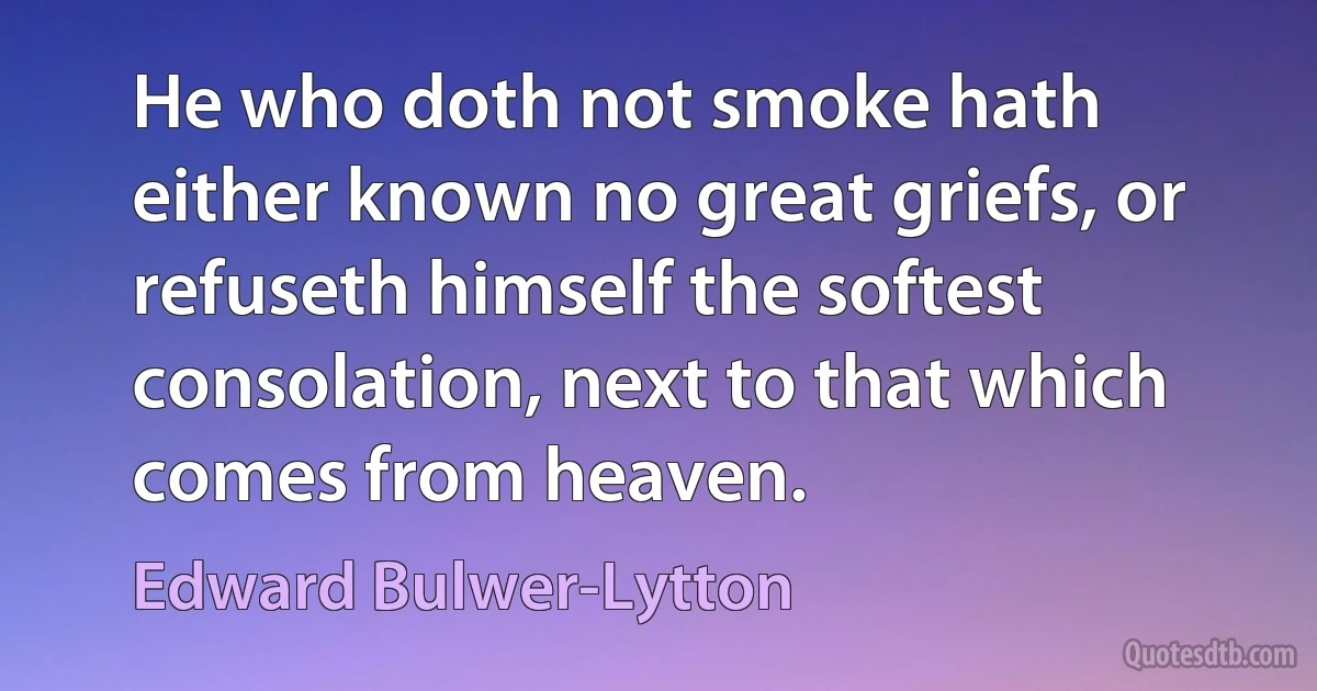 He who doth not smoke hath either known no great griefs, or refuseth himself the softest consolation, next to that which comes from heaven. (Edward Bulwer-Lytton)