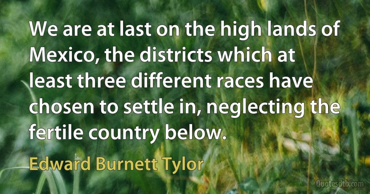 We are at last on the high lands of Mexico, the districts which at least three different races have chosen to settle in, neglecting the fertile country below. (Edward Burnett Tylor)