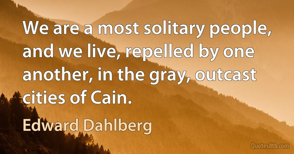 We are a most solitary people, and we live, repelled by one another, in the gray, outcast cities of Cain. (Edward Dahlberg)