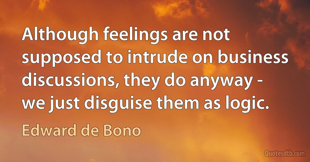 Although feelings are not supposed to intrude on business discussions, they do anyway - we just disguise them as logic. (Edward de Bono)