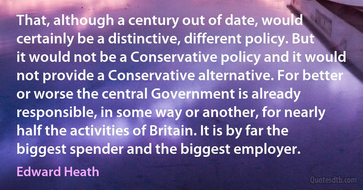 That, although a century out of date, would certainly be a distinctive, different policy. But it would not be a Conservative policy and it would not provide a Conservative alternative. For better or worse the central Government is already responsible, in some way or another, for nearly half the activities of Britain. It is by far the biggest spender and the biggest employer. (Edward Heath)