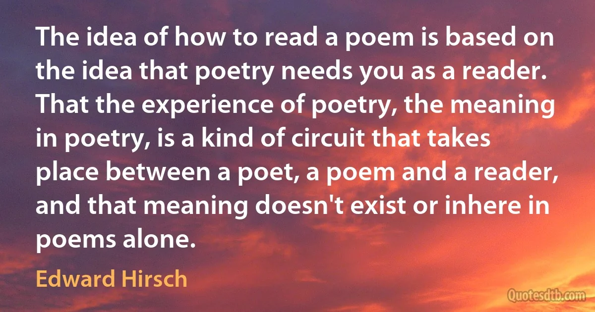 The idea of how to read a poem is based on the idea that poetry needs you as a reader. That the experience of poetry, the meaning in poetry, is a kind of circuit that takes place between a poet, a poem and a reader, and that meaning doesn't exist or inhere in poems alone. (Edward Hirsch)