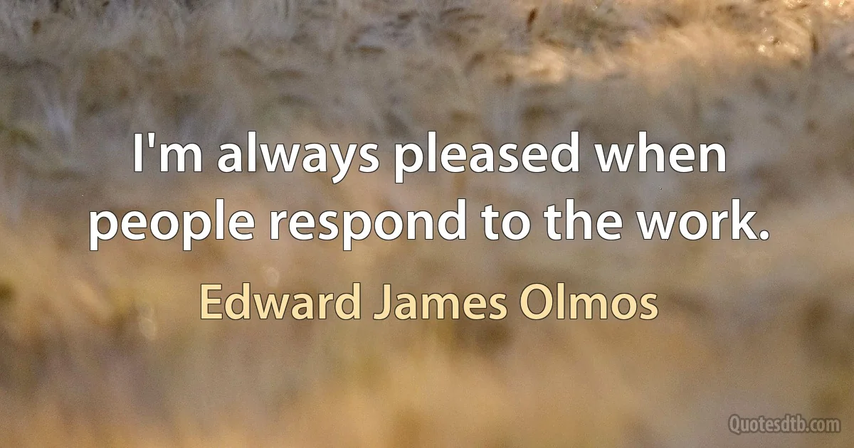 I'm always pleased when people respond to the work. (Edward James Olmos)