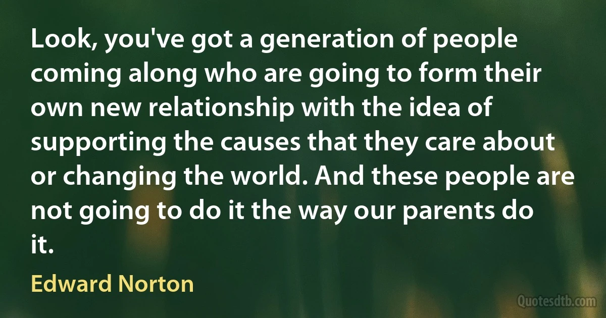 Look, you've got a generation of people coming along who are going to form their own new relationship with the idea of supporting the causes that they care about or changing the world. And these people are not going to do it the way our parents do it. (Edward Norton)