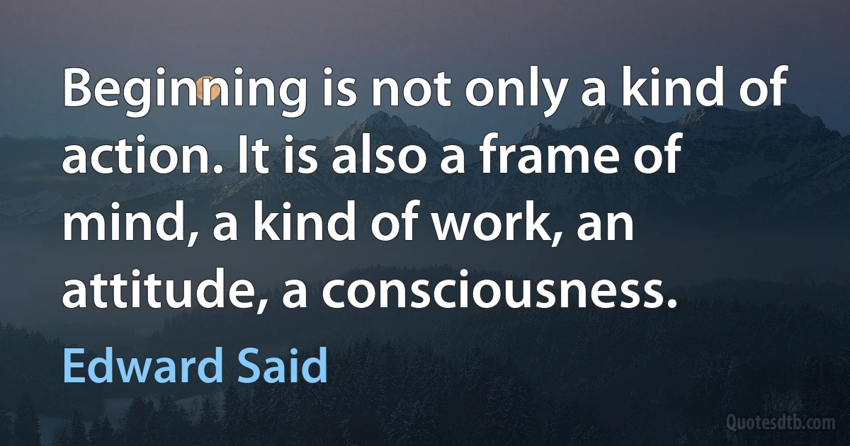 Beginning is not only a kind of action. It is also a frame of mind, a kind of work, an attitude, a consciousness. (Edward Said)