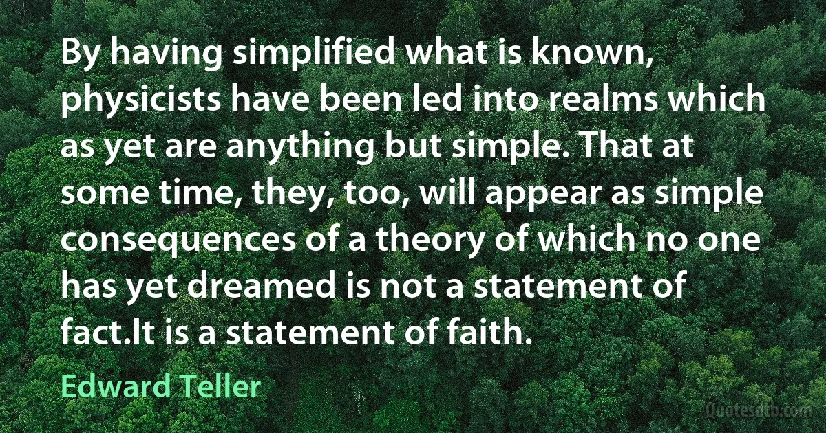 By having simplified what is known, physicists have been led into realms which as yet are anything but simple. That at some time, they, too, will appear as simple consequences of a theory of which no one has yet dreamed is not a statement of fact.It is a statement of faith. (Edward Teller)