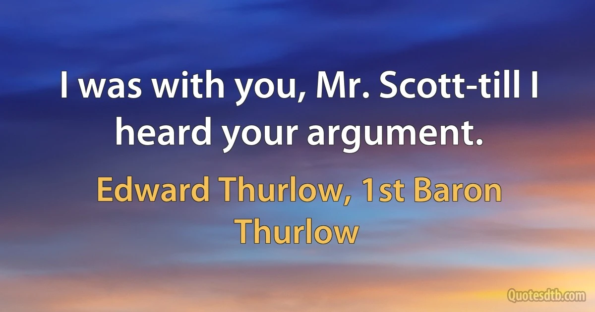 I was with you, Mr. Scott-till I heard your argument. (Edward Thurlow, 1st Baron Thurlow)