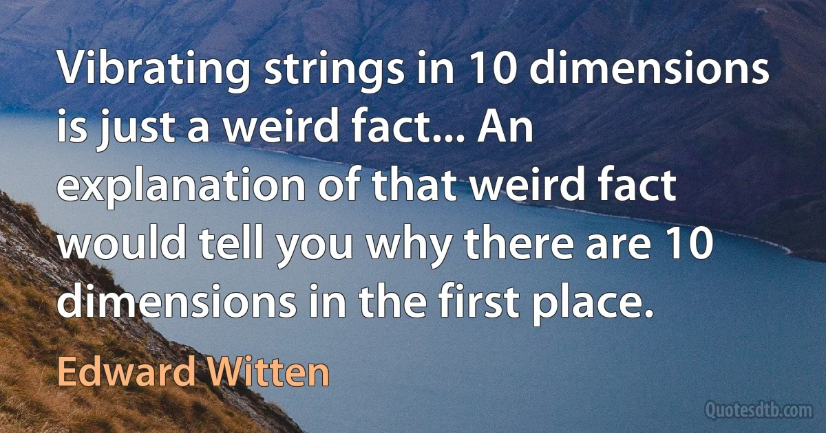 Vibrating strings in 10 dimensions is just a weird fact... An explanation of that weird fact would tell you why there are 10 dimensions in the first place. (Edward Witten)