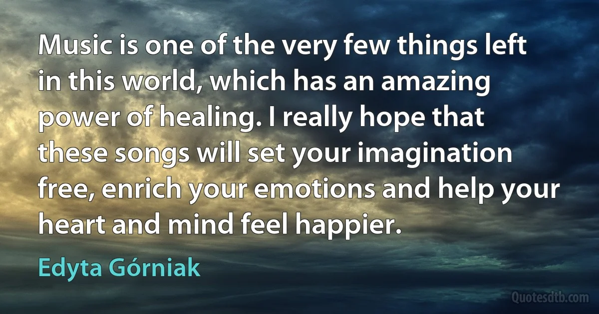 Music is one of the very few things left in this world, which has an amazing power of healing. I really hope that these songs will set your imagination free, enrich your emotions and help your heart and mind feel happier. (Edyta Górniak)