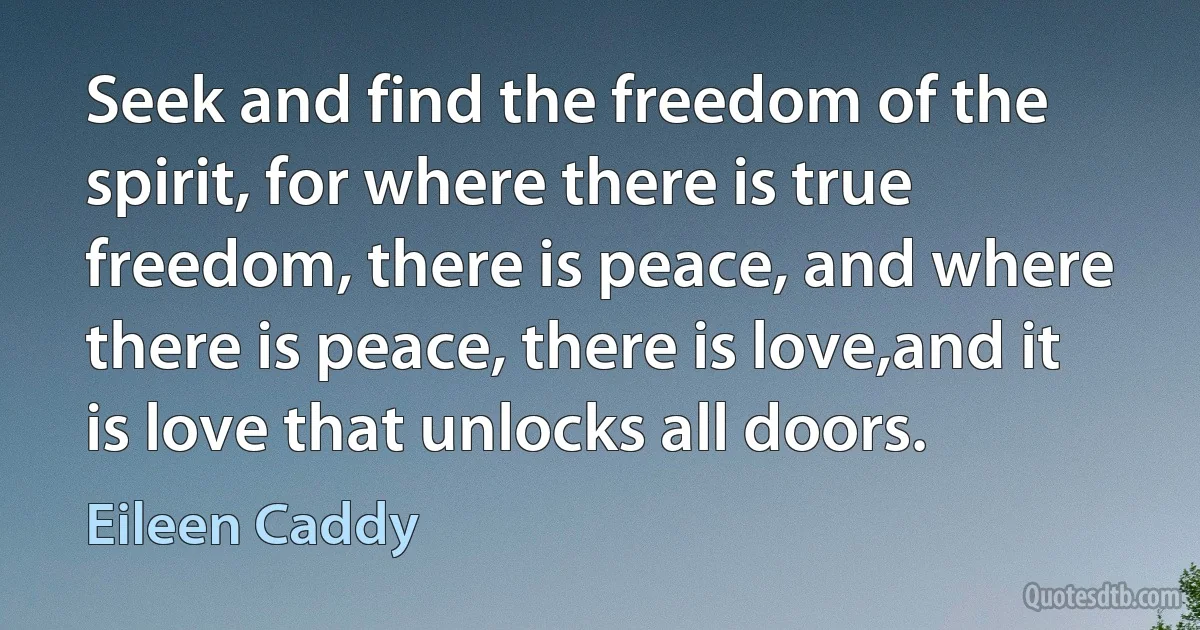 Seek and find the freedom of the spirit, for where there is true freedom, there is peace, and where there is peace, there is love,and it is love that unlocks all doors. (Eileen Caddy)