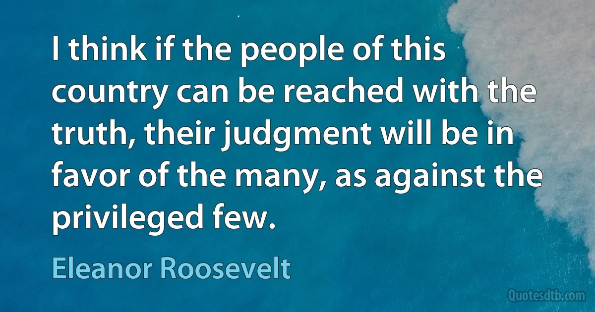 I think if the people of this country can be reached with the truth, their judgment will be in favor of the many, as against the privileged few. (Eleanor Roosevelt)