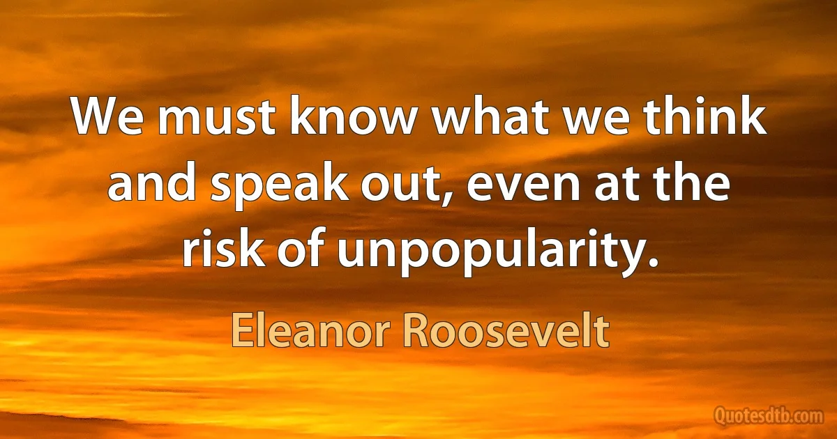 We must know what we think and speak out, even at the risk of unpopularity. (Eleanor Roosevelt)