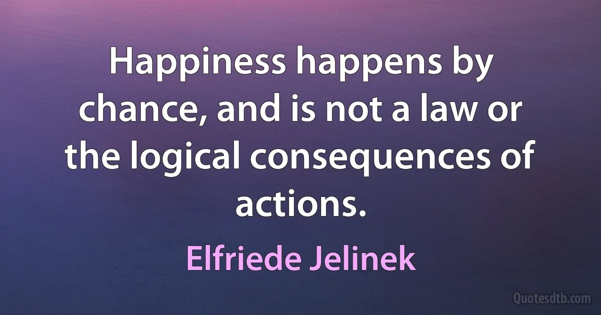 Happiness happens by chance, and is not a law or the logical consequences of actions. (Elfriede Jelinek)