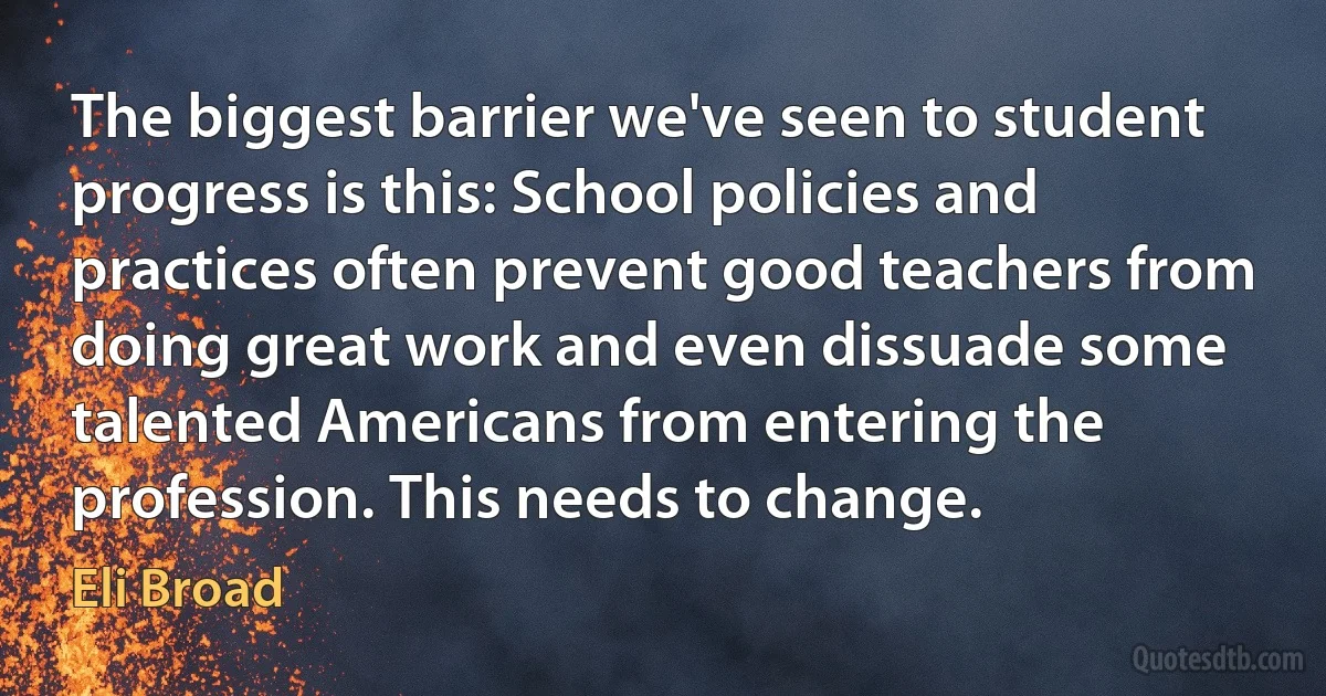 The biggest barrier we've seen to student progress is this: School policies and practices often prevent good teachers from doing great work and even dissuade some talented Americans from entering the profession. This needs to change. (Eli Broad)