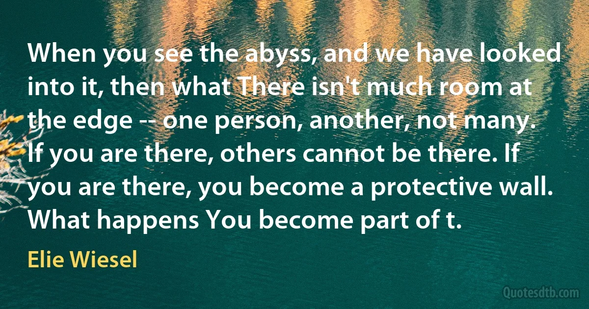 When you see the abyss, and we have looked into it, then what There isn't much room at the edge -- one person, another, not many. If you are there, others cannot be there. If you are there, you become a protective wall. What happens You become part of t. (Elie Wiesel)