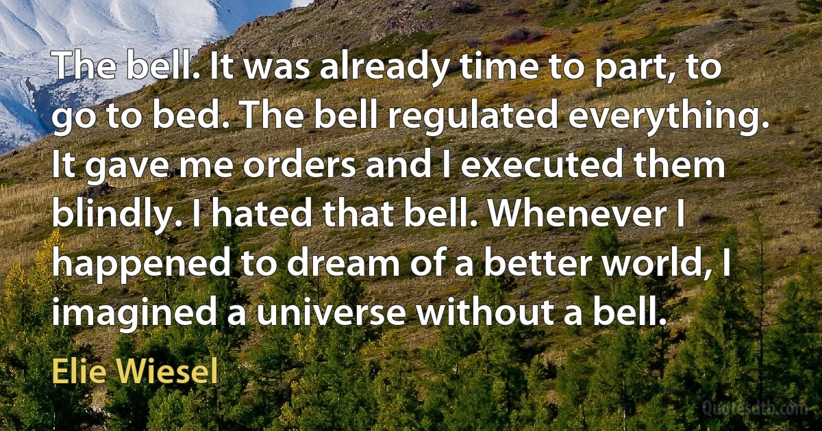 The bell. It was already time to part, to go to bed. The bell regulated everything. It gave me orders and I executed them blindly. I hated that bell. Whenever I happened to dream of a better world, I imagined a universe without a bell. (Elie Wiesel)