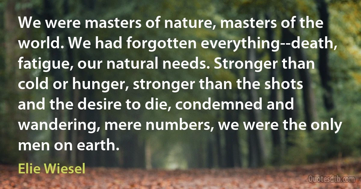 We were masters of nature, masters of the world. We had forgotten everything--death, fatigue, our natural needs. Stronger than cold or hunger, stronger than the shots and the desire to die, condemned and wandering, mere numbers, we were the only men on earth. (Elie Wiesel)