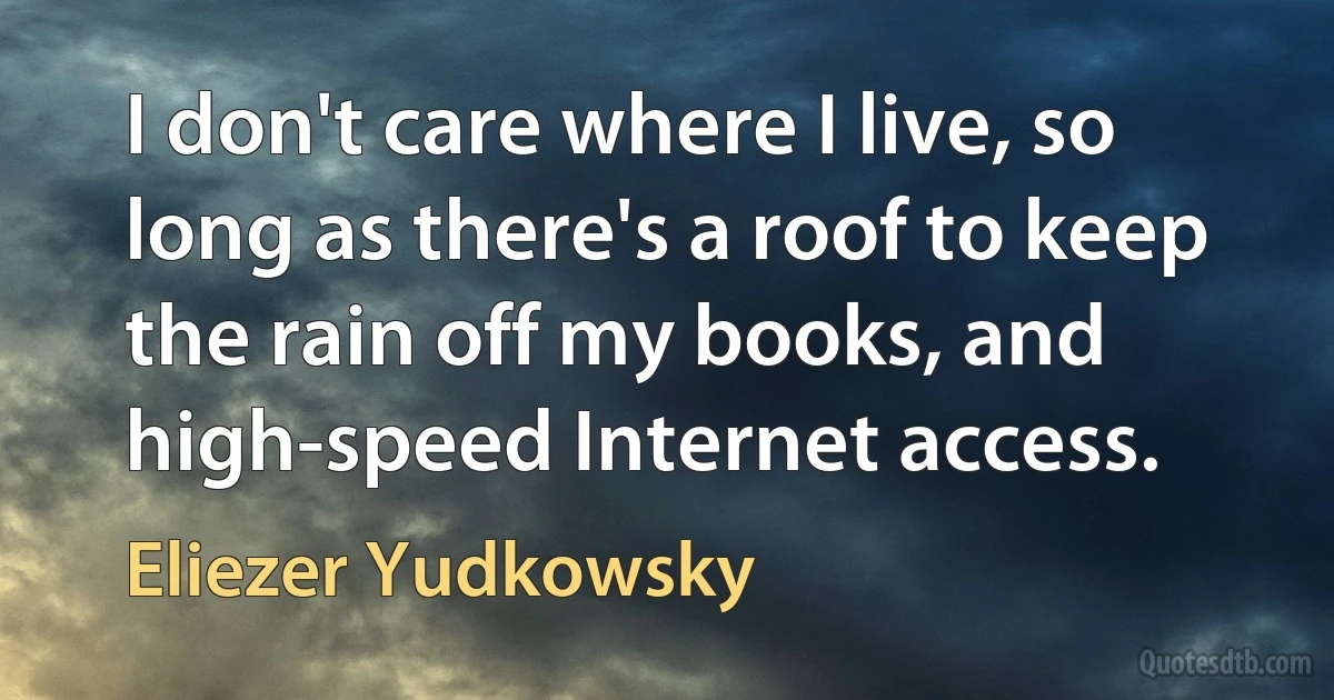 I don't care where I live, so long as there's a roof to keep the rain off my books, and high-speed Internet access. (Eliezer Yudkowsky)