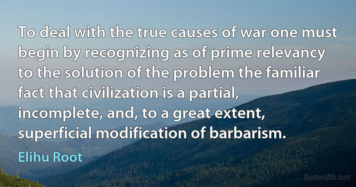 To deal with the true causes of war one must begin by recognizing as of prime relevancy to the solution of the problem the familiar fact that civilization is a partial, incomplete, and, to a great extent, superficial modification of barbarism. (Elihu Root)