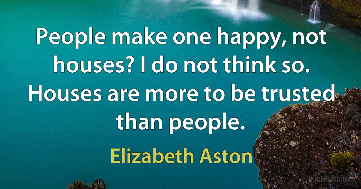 People make one happy, not houses? I do not think so. Houses are more to be trusted than people. (Elizabeth Aston)