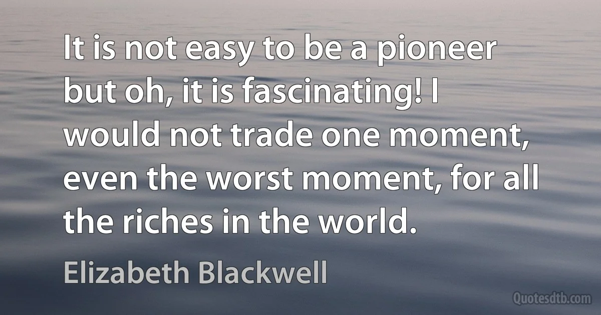 It is not easy to be a pioneer but oh, it is fascinating! I would not trade one moment, even the worst moment, for all the riches in the world. (Elizabeth Blackwell)