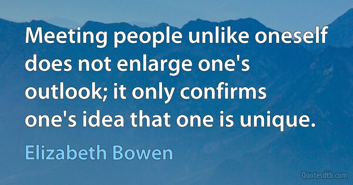 Meeting people unlike oneself does not enlarge one's outlook; it only confirms one's idea that one is unique. (Elizabeth Bowen)