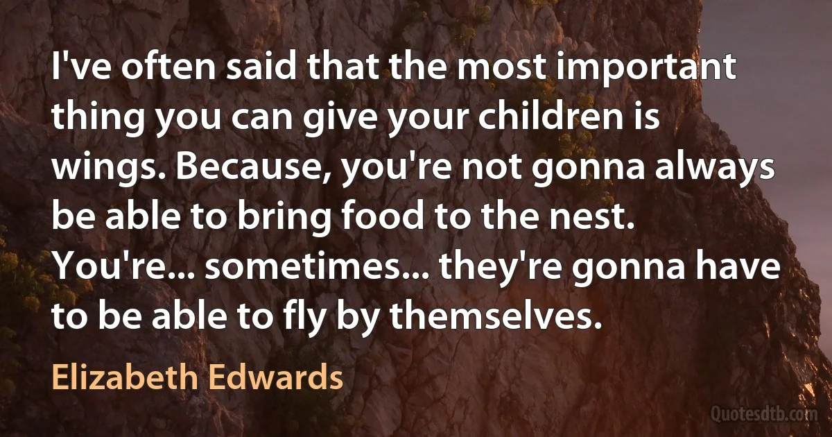 I've often said that the most important thing you can give your children is wings. Because, you're not gonna always be able to bring food to the nest. You're... sometimes... they're gonna have to be able to fly by themselves. (Elizabeth Edwards)