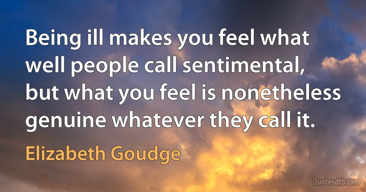 Being ill makes you feel what well people call sentimental, but what you feel is nonetheless genuine whatever they call it. (Elizabeth Goudge)