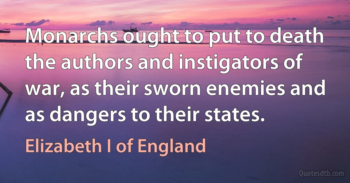 Monarchs ought to put to death the authors and instigators of war, as their sworn enemies and as dangers to their states. (Elizabeth I of England)