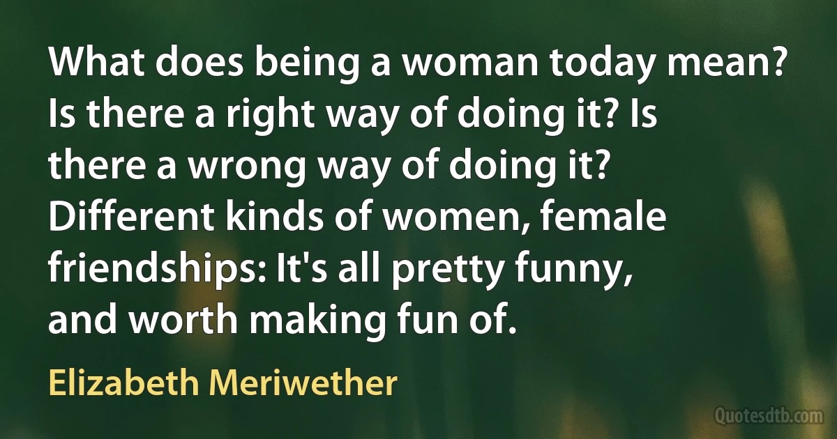 What does being a woman today mean? Is there a right way of doing it? Is there a wrong way of doing it? Different kinds of women, female friendships: It's all pretty funny, and worth making fun of. (Elizabeth Meriwether)