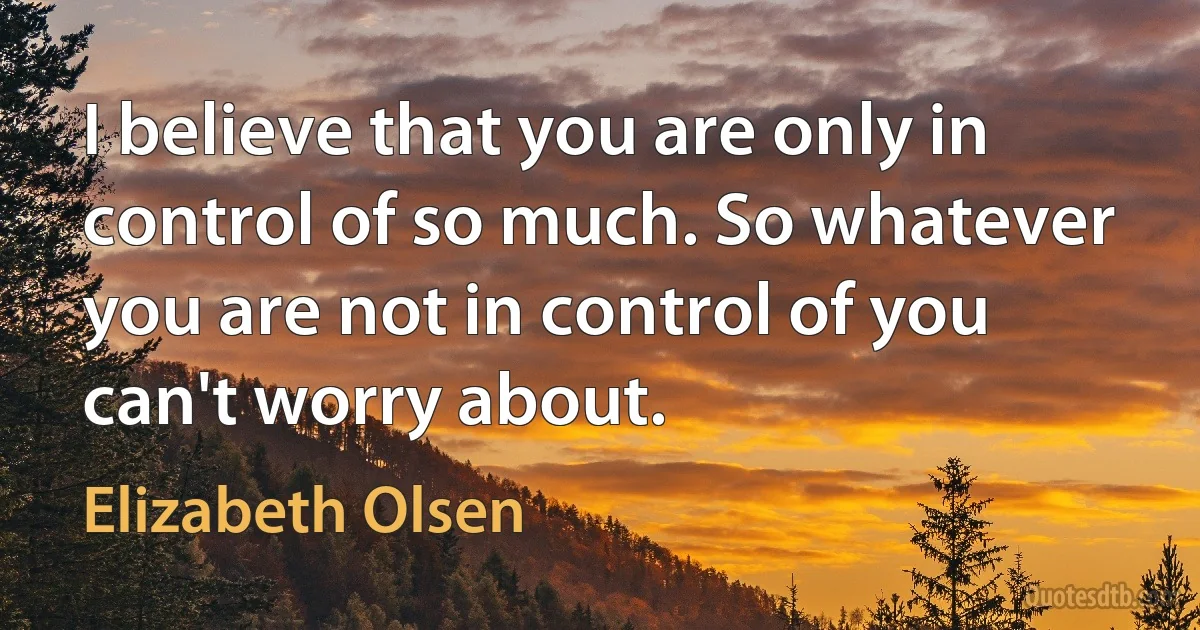 I believe that you are only in control of so much. So whatever you are not in control of you can't worry about. (Elizabeth Olsen)