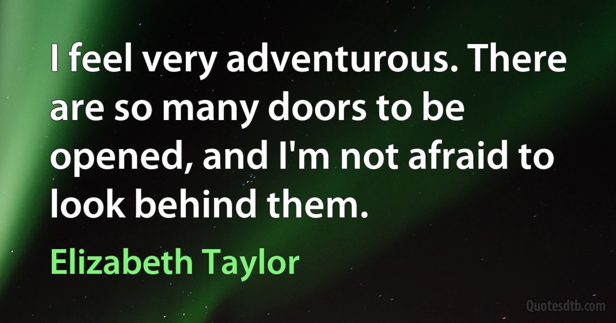 I feel very adventurous. There are so many doors to be opened, and I'm not afraid to look behind them. (Elizabeth Taylor)