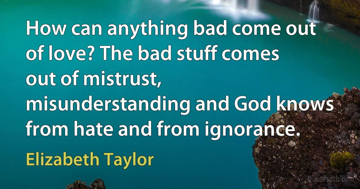 How can anything bad come out of love? The bad stuff comes out of mistrust, misunderstanding and God knows from hate and from ignorance. (Elizabeth Taylor)