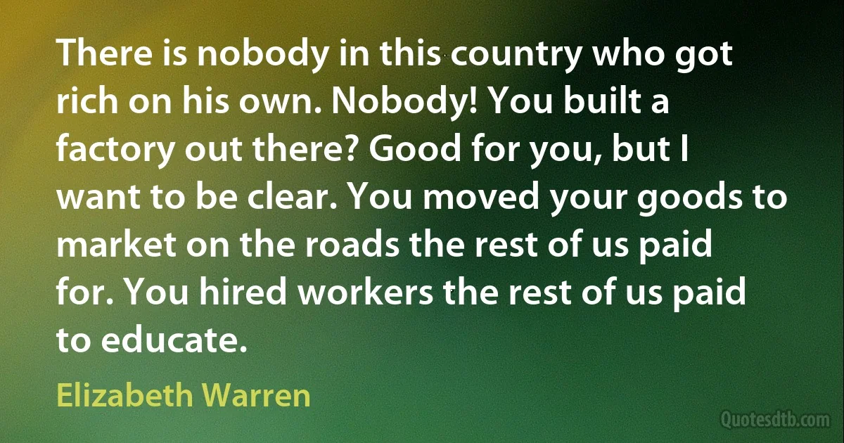 There is nobody in this country who got rich on his own. Nobody! You built a factory out there? Good for you, but I want to be clear. You moved your goods to market on the roads the rest of us paid for. You hired workers the rest of us paid to educate. (Elizabeth Warren)